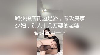 路少探店街边足浴，专攻良家少妇，别人十几万娶的老婆，暂时享用一下