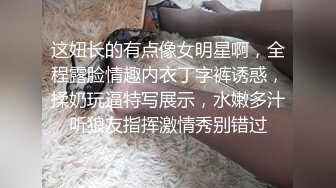 这妞长的有点像女明星啊，全程露脸情趣内衣丁字裤诱惑，揉奶玩逼特写展示，水嫩多汁听狼友指挥激情秀别错过