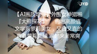 【AI画质增强】外围女神猎啪『大熊探花』❤️约啪高颜值文学系萝莉美女，又白又直的青春萝莉美腿 操起来非常爽