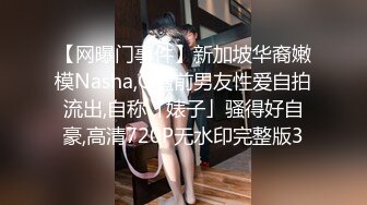 【网曝门事件】新加坡华裔嫩模Nasha,Q遭前男友性爱自拍流出,自称「婊子」骚得好自豪,高清720P无水印完整版3