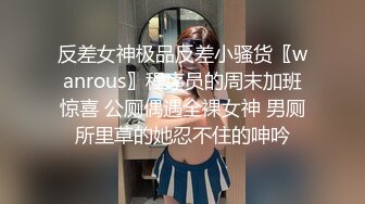 反差女神极品反差小骚货〖wanrous〗程序员的周末加班惊喜 公厕偶遇全裸女神 男厕所里草的她忍不住的呻吟