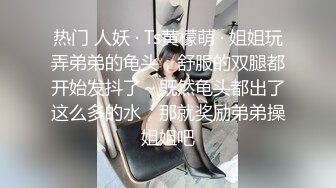 热门 人妖 · Ts黄檬萌 · 姐姐玩弄弟弟的龟头，舒服的双腿都开始发抖了～既然龟头都出了这么多的水，那就奖励弟弟操姐姐吧