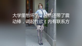 大学里憋坏了，居然还带了震动棒，调起性欲（内有联系方式）