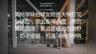 清纯学妹台球女陪练大神打完台球后，带出去喝点酒，然后带回酒店，重点是玩的也很野，奶子坚挺，扣逼淫水哗哗响