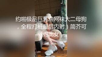 约啪极品巨乳渔网袜大二母狗，全程打桩最后内射）简芥可约此女