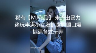 稀有【MJ作品】 未流出暴力迷玩丰满小女友扩嘴扩眼口爆插逼各式玩弄