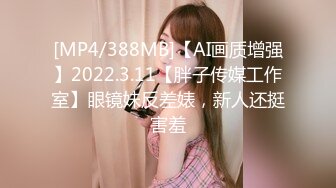 [MP4/388MB]【AI画质增强】2022.3.11【胖子传媒工作室】眼镜妹反差婊，新人还挺害羞