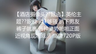 【酒店摄像头??甄选】英伦主题??眼镜学妹够骚 扒下男友裤子就裹 各种姿势啪啪正面近视角现场观感 高清720P版