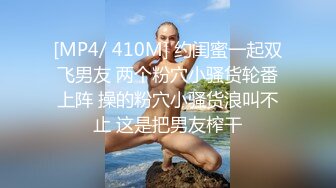 [MP4/ 410M] 约闺蜜一起双飞男友 两个粉穴小骚货轮番上阵 操的粉穴小骚货浪叫不止 这是把男友榨干