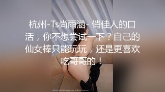 杭州-Ts尚雨涵- 俏佳人的口活，你不想尝试一下？自己的仙女棒只能玩玩，还是更喜欢吃哥哥的！