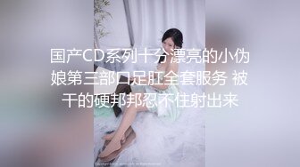 国产CD系列十分漂亮的小伪娘第三部口足肛全套服务 被干的硬邦邦忍不住射出来