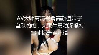 AV大师高清视角高颜值妹子自慰啪啪，大黑牛震动深喉特写抽插无毛肥逼