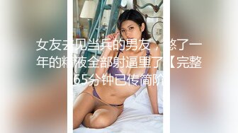 女友去见当兵的男友，憋了一年的精液全部射逼里了【完整65分钟已传简阶