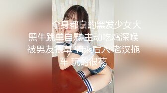 ❤️❤️全身都白的黑发少女大黑牛跳单自慰 主动吃鸡深喉被男友狠草 骑乘后入 老汉拖车 玩的很花