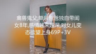 禽兽鬼父,单亲爸爸独自带闺女8年,感情越来越深,对女儿变态欲望上身69P+3V