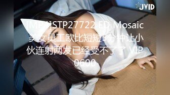 [MP4]STP27722 ED Mosaic 美女员工欧比短短5分钟让小伙连射两发已经受不了了 VIP0600