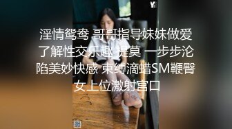 淫情鸳鸯 哥哥指导妹妹做爱了解性交乐趣 提莫 一步步沦陷美妙快感 束缚滴蜡SM鞭臀 女上位激射宫口