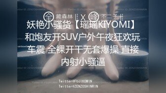 妖艳小骚货【瑶瑶KIYOMI】和炮友开SUV户外午夜狂欢玩车震 全裸开干无套爆操 直接内射小骚逼