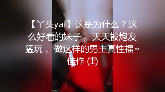 【丫头yai】这是为什么？这么好看的妹子， 天天被炮友猛玩， 做这样的男主真性福~佳作 (1)