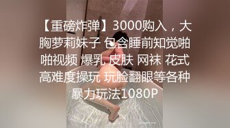 【重磅炸弹】3000购入，大胸萝莉妹子 包含睡前知觉啪啪视频 爆乳 皮肤 网袜 花式高难度操玩 玩脸翻眼等各种暴力玩法1080P