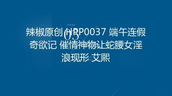 辣椒原创 HPP0037 端午连假奇欲记 催情神物让蛇腰女淫浪现形 艾熙