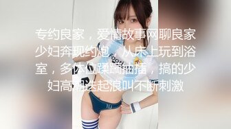 专约良家，爱情故事网聊良家少妇奔现约炮，从床上玩到浴室，多体位蹂躏抽插，搞的少妇高潮迭起浪叫不断刺激