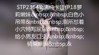 STP23645 清纯卡哇伊18萝莉嫩妹&nbsp;&nbsp;白色小吊带&nbsp;&nbsp;厕所怼着小穴特写尿尿&nbsp;&nbsp;给小男友口交&nbsp;&nbsp;骑乘爆操&nbsp;&