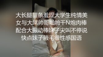 大长腿苗条羞涩大学生纯情美女与大屌帅哥啪啪干N炮肉棒配合大振动棒妹子尖叫不停说快点妹子腋毛很性感国语