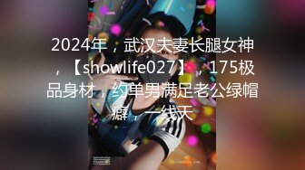 2024年，武汉夫妻长腿女神，【showlife027】，175极品身材，约单男满足老公绿帽癖，一线天