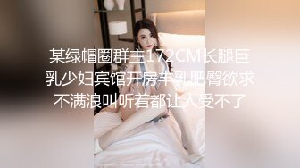 某绿帽圈群主172CM长腿巨乳少妇宾馆开房丰乳肥臀欲求不满浪叫听着都让人受不了