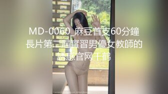 MD-0060_麻豆首支60分鐘長片第二屆實習男優女教師的誘惑官网千鹤