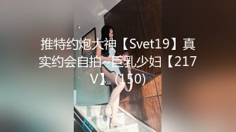 推特约炮大神【Svet19】真实约会自拍~巨乳少妇【217V】 (150)