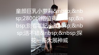 童颜巨乳小萝莉&nbsp;&nbsp;2800价格值得&nbsp;&nbsp;别看年纪小&nbsp;&nbsp;活不错&nbsp;&nbsp;探花一哥大展神威