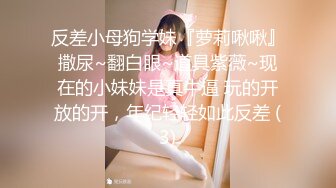 反差小母狗学妹『萝莉啾啾』撒尿~翻白眼~道具紫薇~现在的小妹妹是真牛逼 玩的开放的开，年纪轻轻如此反差 (3)