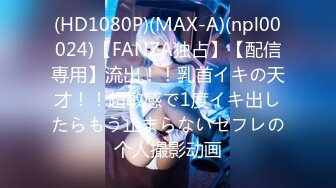 (HD1080P)(MAX-A)(npl00024)【FANZA独占】【配信専用】流出！！乳首イキの天才！！超敏感で1度イキ出したらもう止まらないセフレの个人撮影动画