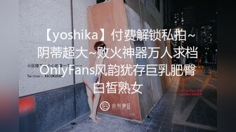 【yoshika】付费解锁私拍~阴蒂超大~败火神器万人求档OnlyFans风韵犹存巨乳肥臀白皙熟女