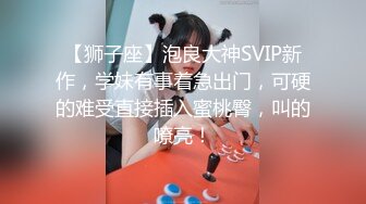 【狮子座】泡良大神SVIP新作，学妹有事着急出门，可硬的难受直接插入蜜桃臀，叫的嘹亮！