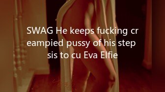 SWAG He keeps fucking creampied pussy of his step sis to cu Eva Elfie