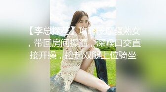 【李总探花】攻略按摩骚熟女，带回房间操逼，深喉口交直接开操，抬起双腿上位骑坐