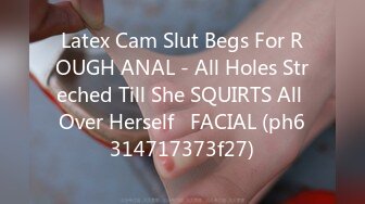 Latex Cam Slut Begs For ROUGH ANAL - All Holes Streched Till She SQUIRTS All Over Herself   FACIAL (ph6314717373f27)