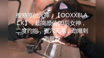 推特原创大神，【OOXXBLACK】，超高颜值00后女神，二度约炮，骚穴无毛，劲爆刺激推荐