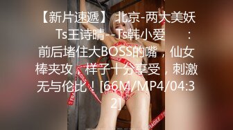 【新片速遞】 北京-两大美妖❤️Ts王诗晴--Ts韩小爱❤️：前后堵住大BOSS的嘴，仙女棒夹攻，样子十分享受，刺激无与伦比！[66M/MP4/04:32]