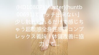 (HD1080P)(Hunter)(huntb00691)てエッチ出来ない」少し触れられるだけで感じちゃう超敏感全身性感帯コンプレックス義妹！体質改善に協力して…