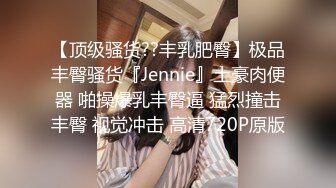 【顶级骚货??丰乳肥臀】极品丰臀骚货『Jennie』土豪肉便器 啪操爆乳丰臀逼 猛烈撞击丰臀 视觉冲击 高清720P原版