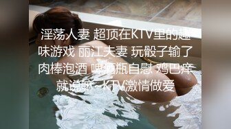 淫荡人妻 超顶在KTV里的趣味游戏 丽江夫妻 玩骰子输了肉棒泡酒 啤酒瓶自慰 鸡巴痒就说嘛~KTV激情做爱