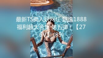 最新TS美人妖网红 甄选1888福利超大合集 第五弹！【276V】 (89)