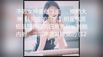 不做女神要做母狗✌，推特大神【L先生的后宫】明星气质极品圈养母狗日常各种被啪啪内射，淫叫声震耳欲聋的 (12)