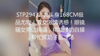 STP29432 九头身168CM极品尤物！双女激情诱惑！眼镜骚女旁边操逼，精油揉奶自摸，帮忙揉奶子超淫荡