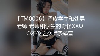 【TM0006】调皮学生和处男老师 老师和学生的奇怪XXOO不伦之恋 #罗瑾萱